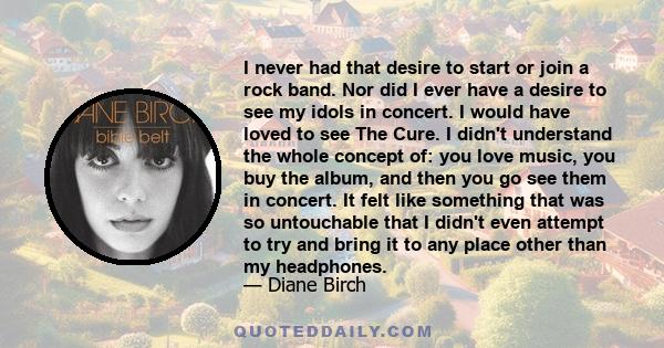 I never had that desire to start or join a rock band. Nor did I ever have a desire to see my idols in concert. I would have loved to see The Cure. I didn't understand the whole concept of: you love music, you buy the