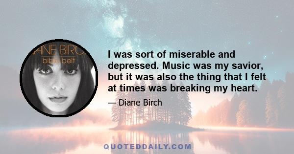 I was sort of miserable and depressed. Music was my savior, but it was also the thing that I felt at times was breaking my heart.