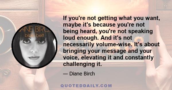 If you're not getting what you want, maybe it's because you're not being heard, you're not speaking loud enough. And it's not necessarily volume-wise. It's about bringing your message and your voice, elevating it and