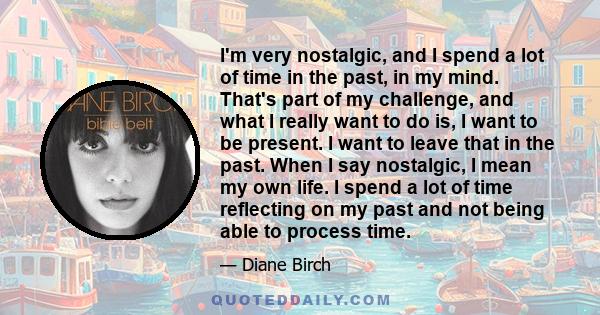 I'm very nostalgic, and I spend a lot of time in the past, in my mind. That's part of my challenge, and what I really want to do is, I want to be present. I want to leave that in the past. When I say nostalgic, I mean