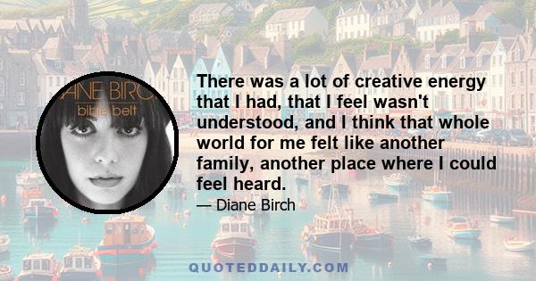 There was a lot of creative energy that I had, that I feel wasn't understood, and I think that whole world for me felt like another family, another place where I could feel heard.