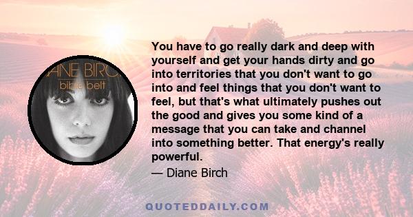 You have to go really dark and deep with yourself and get your hands dirty and go into territories that you don't want to go into and feel things that you don't want to feel, but that's what ultimately pushes out the