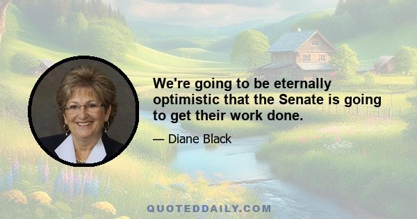 We're going to be eternally optimistic that the Senate is going to get their work done.