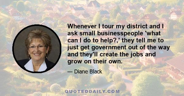 Whenever I tour my district and I ask small businesspeople 'what can I do to help?,' they tell me to just get government out of the way and they'll create the jobs and grow on their own.