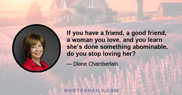 If you have a friend, a good friend, a woman you love, and you learn she’s done something abominable, do you stop loving her?