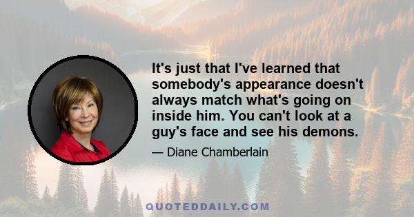 It's just that I've learned that somebody's appearance doesn't always match what's going on inside him. You can't look at a guy's face and see his demons.