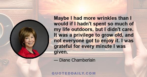 Maybe I had more wrinkles than I would if I hadn't spent so much of my life outdoors, but I didn't care. It was a privilege to grow old, and not everyone got to enjoy it. I was grateful for every minute I was given.