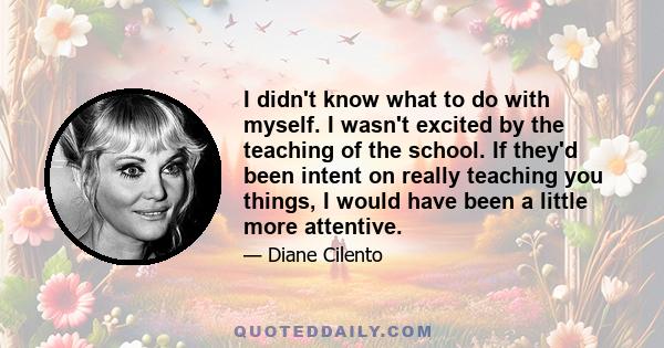 I didn't know what to do with myself. I wasn't excited by the teaching of the school. If they'd been intent on really teaching you things, I would have been a little more attentive.