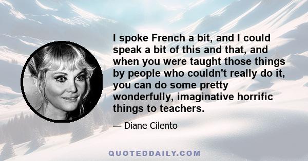 I spoke French a bit, and I could speak a bit of this and that, and when you were taught those things by people who couldn't really do it, you can do some pretty wonderfully, imaginative horrific things to teachers.