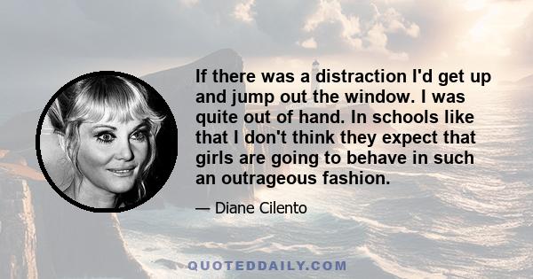 If there was a distraction I'd get up and jump out the window. I was quite out of hand. In schools like that I don't think they expect that girls are going to behave in such an outrageous fashion.