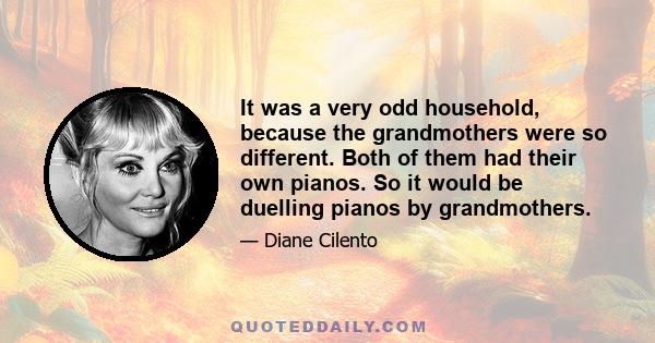 It was a very odd household, because the grandmothers were so different. Both of them had their own pianos. So it would be duelling pianos by grandmothers.