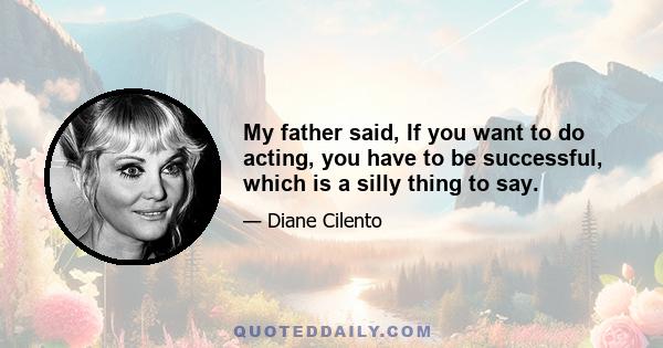 My father said, If you want to do acting, you have to be successful, which is a silly thing to say.