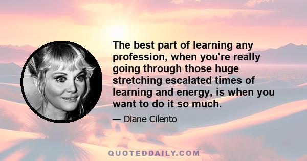 The best part of learning any profession, when you're really going through those huge stretching escalated times of learning and energy, is when you want to do it so much.