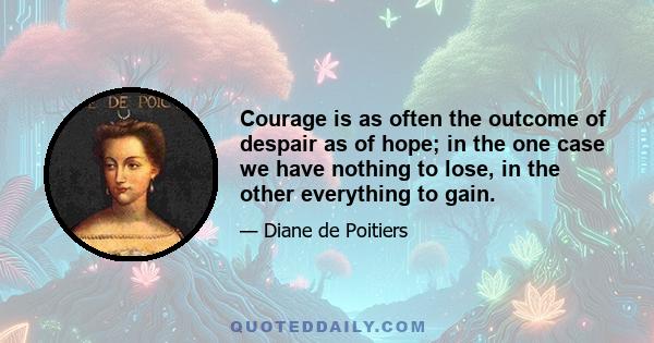 Courage is as often the outcome of despair as of hope; in the one case we have nothing to lose, in the other everything to gain.