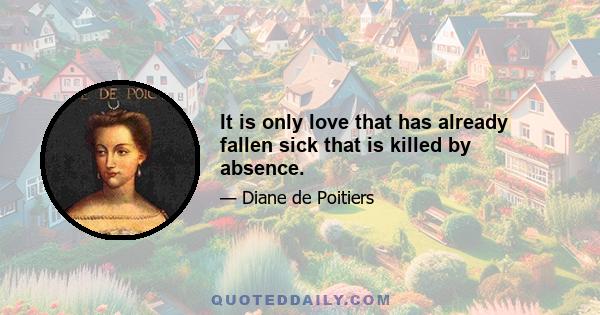 It is only love that has already fallen sick that is killed by absence.