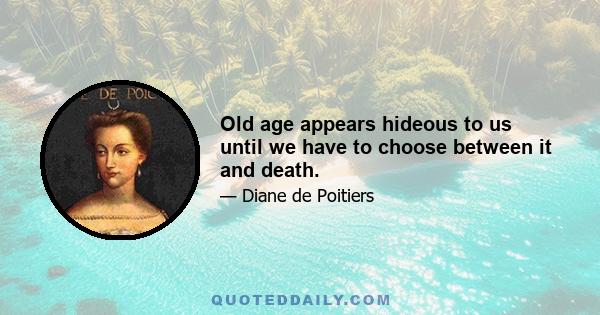 Old age appears hideous to us until we have to choose between it and death.