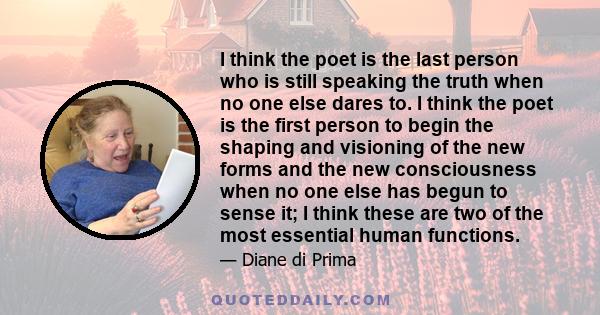 I think the poet is the last person who is still speaking the truth when no one else dares to. I think the poet is the first person to begin the shaping and visioning of the new forms and the new consciousness when no