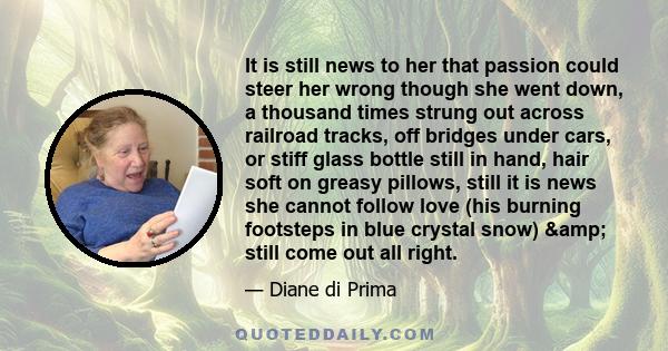 It is still news to her that passion could steer her wrong though she went down, a thousand times strung out across railroad tracks, off bridges under cars, or stiff glass bottle still in hand, hair soft on greasy