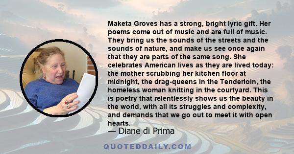 Maketa Groves has a strong, bright lyric gift. Her poems come out of music and are full of music. They bring us the sounds of the streets and the sounds of nature, and make us see once again that they are parts of the