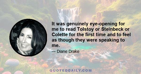 It was genuinely eye-opening for me to read Tolstoy or Steinbeck or Colette for the first time and to feel as though they were speaking to me.