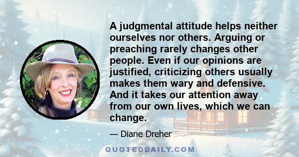 A judgmental attitude helps neither ourselves nor others. Arguing or preaching rarely changes other people. Even if our opinions are justified, criticizing others usually makes them wary and defensive. And it takes our