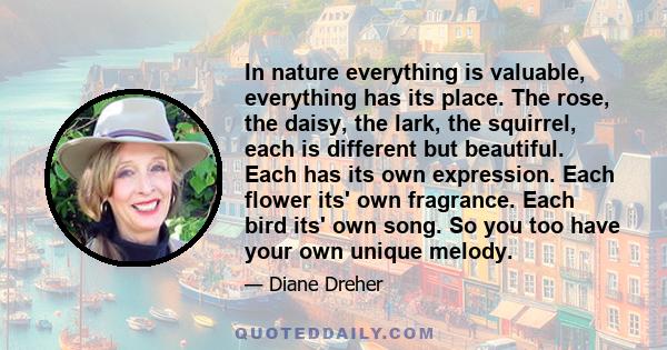 In nature everything is valuable, everything has its place. The rose, the daisy, the lark, the squirrel, each is different but beautiful. Each has its own expression. Each flower its' own fragrance. Each bird its' own