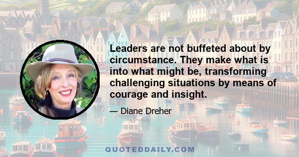 Leaders are not buffeted about by circumstance. They make what is into what might be, transforming challenging situations by means of courage and insight.