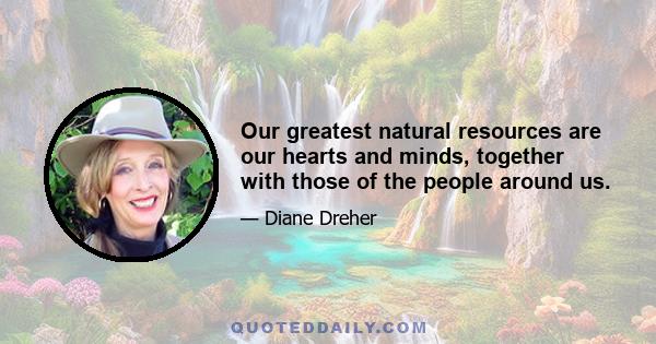 Our greatest natural resources are our hearts and minds, together with those of the people around us.