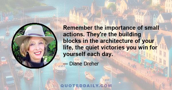 Remember the importance of small actions. They're the building blocks in the architecture of your life, the quiet victories you win for yourself each day.