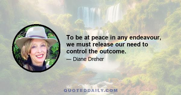 To be at peace in any endeavour, we must release our need to control the outcome.