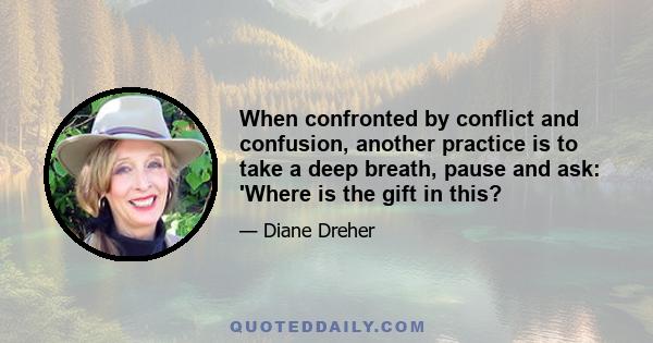 When confronted by conflict and confusion, another practice is to take a deep breath, pause and ask: 'Where is the gift in this?