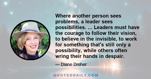 Where another person sees problems, a leader sees possibilities. ... Leaders must have the courage to follow their vision, to believe in the invisible, to work for something that's still only a possibility, while others 