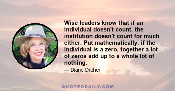 Wise leaders know that if an individual doesn't count, the institution doesn't count for much either. Put mathematically, if the individual is a zero, together a lot of zeros add up to a whole lot of nothing.