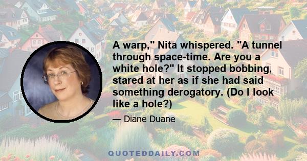 A warp, Nita whispered. A tunnel through space-time. Are you a white hole? It stopped bobbing, stared at her as if she had said something derogatory. (Do I look like a hole?)