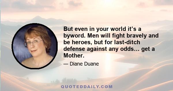 But even in your world it’s a byword. Men will fight bravely and be heroes, but for last-ditch defense against any odds… get a Mother.