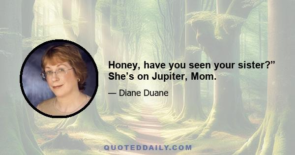 Honey, have you seen your sister?” She’s on Jupiter, Mom.