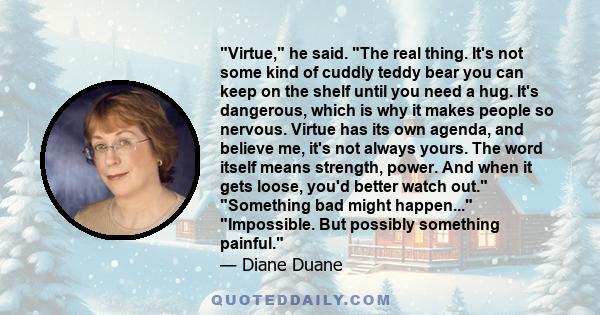 Virtue, he said. The real thing. It's not some kind of cuddly teddy bear you can keep on the shelf until you need a hug. It's dangerous, which is why it makes people so nervous. Virtue has its own agenda, and believe