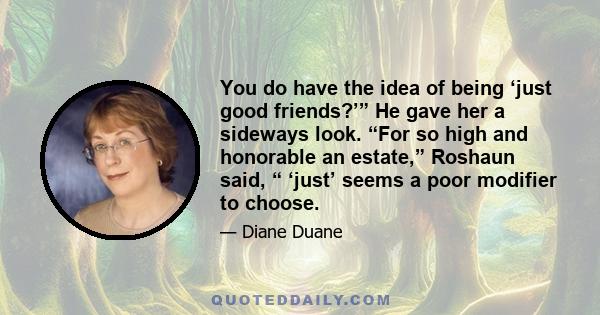 You do have the idea of being ‘just good friends?’” He gave her a sideways look. “For so high and honorable an estate,” Roshaun said, “ ‘just’ seems a poor modifier to choose.