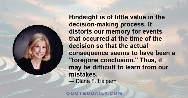 Hindsight is of little value in the decision-making process. It distorts our memory for events that occurred at the time of the decision so that the actual consequence seems to have been a foregone conclusion. Thus, it