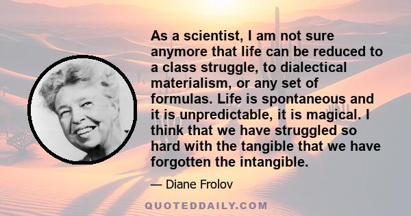 As a scientist, I am not sure anymore that life can be reduced to a class struggle, to dialectical materialism, or any set of formulas. Life is spontaneous and it is unpredictable, it is magical. I think that we have