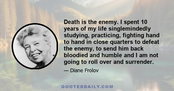 Death is the enemy. I spent 10 years of my life singlemindedly studying, practicing, fighting hand to hand in close quarters to defeat the enemy, to send him back bloodied and humble and I am not going to roll over and