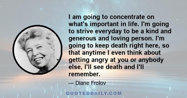 I am going to concentrate on what's important in life. I'm going to strive everyday to be a kind and generous and loving person. I'm going to keep death right here, so that anytime I even think about getting angry at