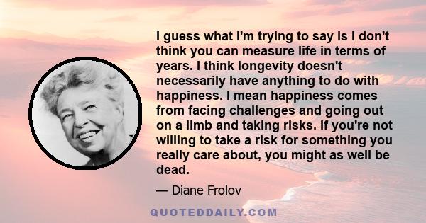 I guess what I'm trying to say is I don't think you can measure life in terms of years. I think longevity doesn't necessarily have anything to do with happiness. I mean happiness comes from facing challenges and going