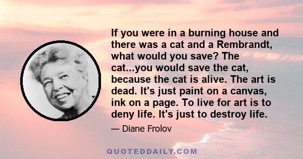 If you were in a burning house and there was a cat and a Rembrandt, what would you save? The cat...you would save the cat, because the cat is alive. The art is dead. It's just paint on a canvas, ink on a page. To live