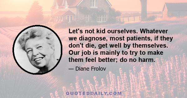 Let's not kid ourselves. Whatever we diagnose, most patients, if they don't die, get well by themselves. Our job is mainly to try to make them feel better; do no harm.