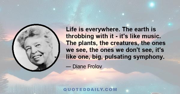 Life is everywhere. The earth is throbbing with it - it's like music. The plants, the creatures, the ones we see, the ones we don't see, it's like one, big, pulsating symphony.