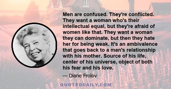 Men are confused. They're conflicted. They want a woman who's their intellectual equal, but they're afraid of women like that. They want a woman they can dominate, but then they hate her for being weak. It's an