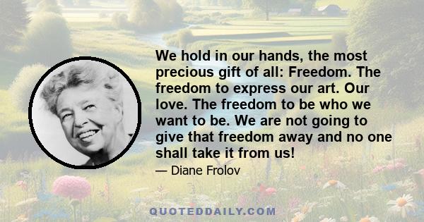 We hold in our hands, the most precious gift of all: Freedom. The freedom to express our art. Our love. The freedom to be who we want to be. We are not going to give that freedom away and no one shall take it from us!