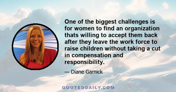 One of the biggest challenges is for women to find an organization thats willing to accept them back after they leave the work force to raise children without taking a cut in compensation and responsibility.