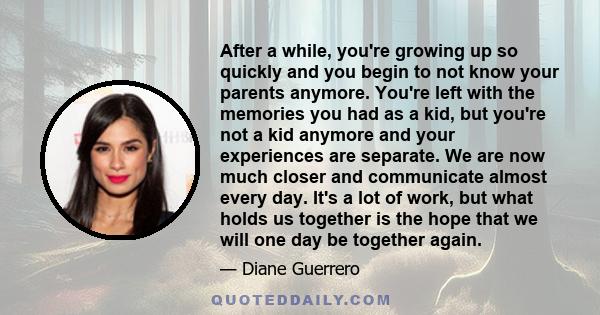 After a while, you're growing up so quickly and you begin to not know your parents anymore. You're left with the memories you had as a kid, but you're not a kid anymore and your experiences are separate. We are now much 